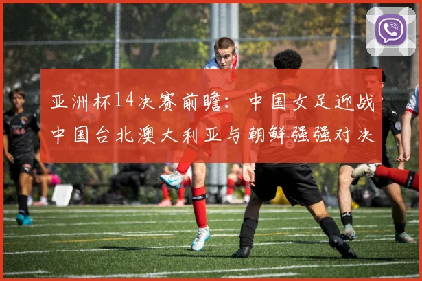 亚洲杯14决赛前瞻：中国女足迎战中国台北澳大利亚与朝鲜强强对决