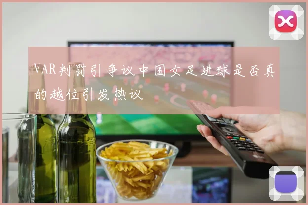 VAR判罚引争议中国女足进球是否真的越位引发热议