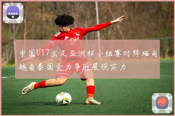 中国U17女足亚洲杯小组赛对阵缅甸越南泰国全力争胜展现实力