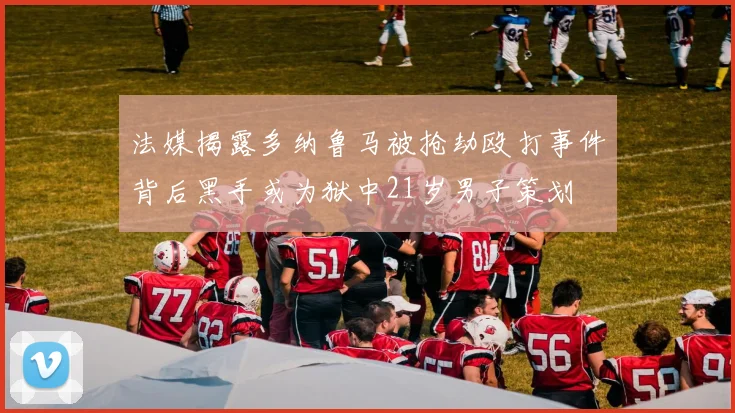 法媒揭露多纳鲁马被抢劫殴打事件背后黑手或为狱中21岁男子策划