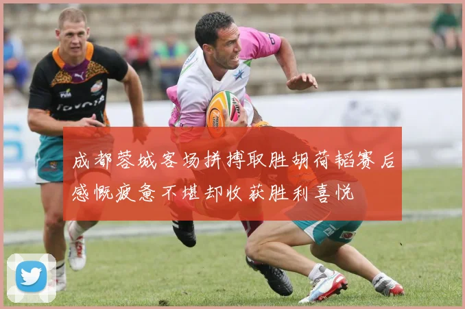 成都蓉城客场拼搏取胜胡荷韬赛后感慨疲惫不堪却收获胜利喜悦