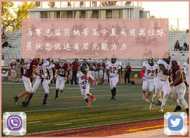 马赛总监贝纳蒂亚今夏或将离任球员状态低迷高层无能为力