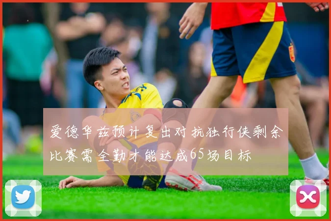 爱德华兹预计复出对抗独行侠剩余比赛需全勤才能达成65场目标