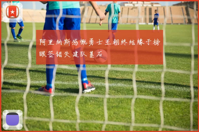 阿里纳斯感慨勇士王朝终结缘于榜眼签错失建队基石