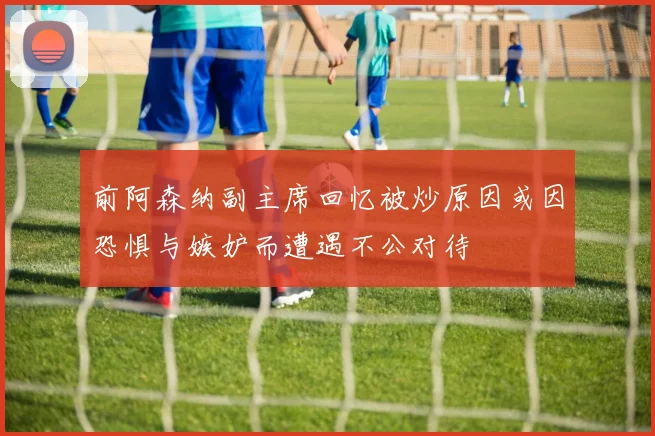 前阿森纳副主席回忆被炒原因或因恐惧与嫉妒而遭遇不公对待