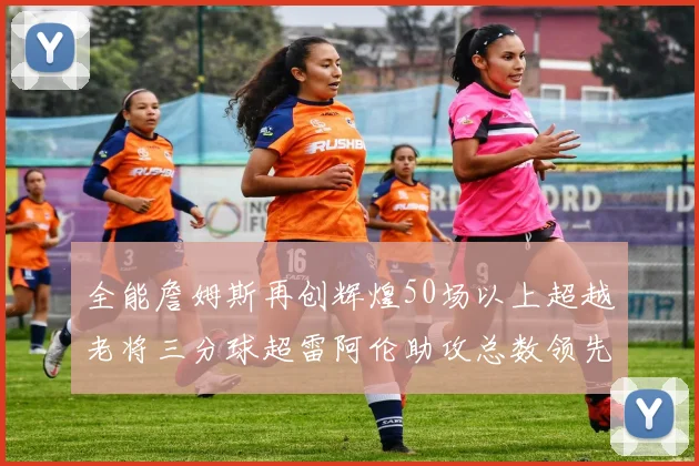 全能詹姆斯再创辉煌50场以上超越老将三分球超雷阿伦助攻总数领先隆多