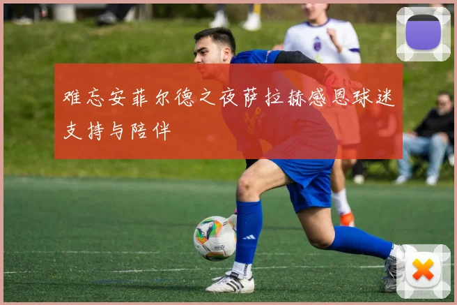 难忘安菲尔德之夜萨拉赫感恩球迷支持与陪伴
