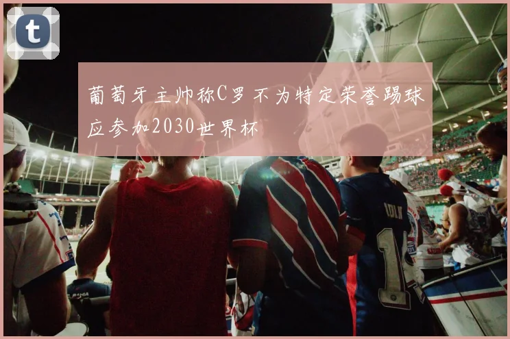 葡萄牙主帅称C罗不为特定荣誉踢球应参加2030世界杯
