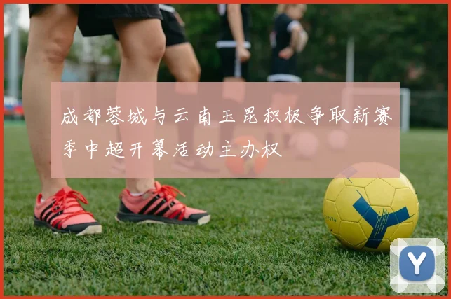 成都蓉城与云南玉昆积极争取新赛季中超开幕活动主办权
