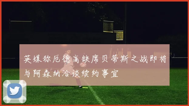 英媒称厄德高缺席贝蒂斯之战即将与阿森纳洽谈续约事宜