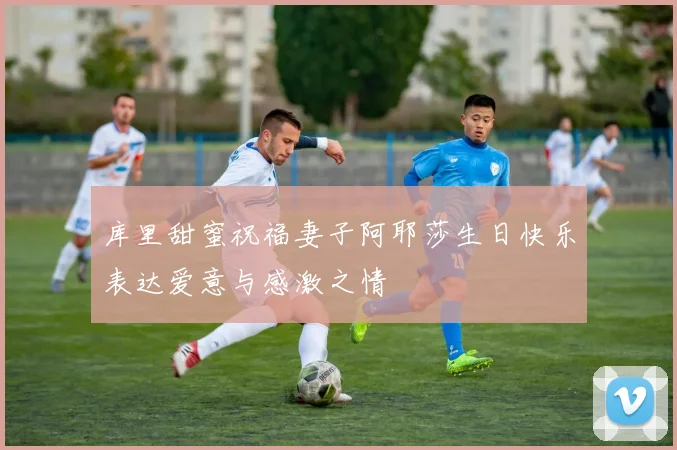 库里甜蜜祝福妻子阿耶莎生日快乐表达爱意与感激之情